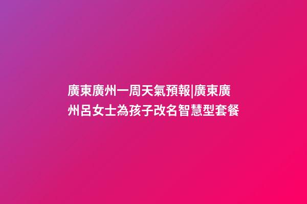 廣東廣州一周天氣預報|廣東廣州呂女士為孩子改名智慧型套餐-第1張-公司起名-玄機派
